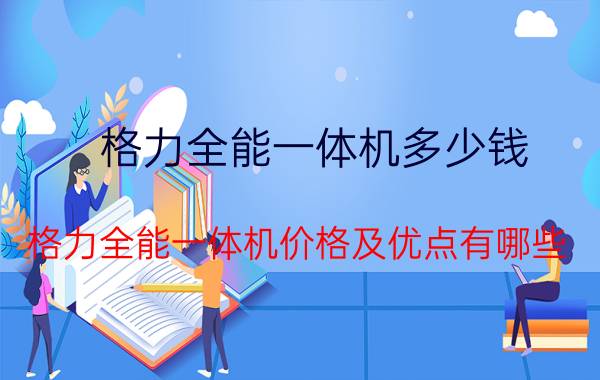 格力全能一体机多少钱 格力全能一体机价格及优点有哪些？